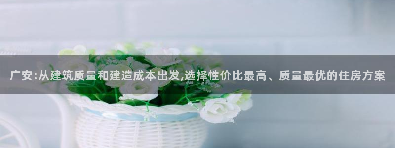 安信12登录：广安:从建筑质量和建造成本出发,选择性价比最高、质量最优的住房方案