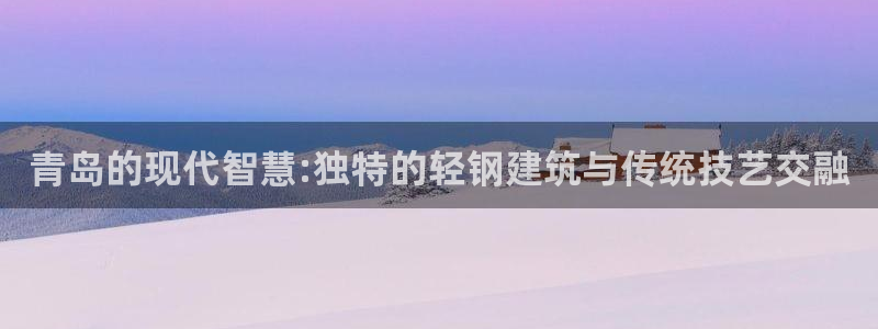 安信12网站：青岛的现代智慧:独特的轻钢建筑与传统技艺交融