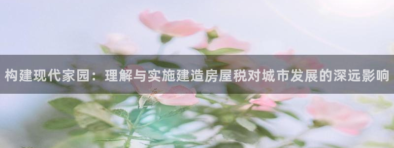 安信12官方网站查询：构建现代家园：理解与实施建造房屋税对城市发展的深远影响